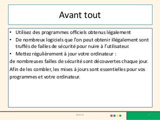 Avant tout
• Utilisez des programmes officiels obtenus légalement
• De nombreux logiciels que l’on peut obtenir illégalement sont
truffés de failles de sécurité pour nuire à l’utilisateur.
• Mettez régulièrement à jour votre ordinateur :
de nombreuses failles de sécurité sont découvertes chaque jour.
Afin de les combler, les mises à jours sont essentielles pour vos
programmes et votre ordinateur.
@telier 76
 