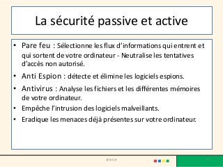 La sécurité passive et active
• Pare feu : Sélectionne les flux d’informations qui entrent et
qui sortent de votre ordinateur - Neutralise les tentatives
d’accès non autorisé.
• Anti Espion : détecte et élimine les logiciels espions.
• Antivirus : Analyse les fichiers et les différentes mémoires
de votre ordinateur.
• Empêche l’intrusion des logiciels malveillants.
• Eradique les menaces déjà présentes sur votre ordinateur.
@telier 77
 