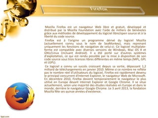 Mozilla Firefox est un navigateur Web libre et gratuit, développé et
distribué par la Mozilla Foundation avec l'aide de milliers de bénévoles
grâce aux méthodes de développement du logiciel libre/open source et à la
liberté du code source.
Firefox est à l'origine un programme dérivé du logiciel Mozilla
(actuellement connu sous le nom de SeaMonkey), mais reprenant
uniquement les fonctions de navigation de celui-ci. Ce logiciel multiplate-
forme est compatible avec diverses versions de Windows, Mac OS X et
GNU/Linux (incluant Android). Il a été porté sur d'autres systèmes
d'exploitation, ce qui est rendu possible par la mise à disposition de son
code source sous trois licences libres différentes en même temps (MPL, GPL
et LGPL).
Ce logiciel a connu un succès croissant depuis sa sortie, dépassant 1,2
milliard de téléchargements en janvier 2010. Même si ce nombre ne reflète
pas le nombre réel d'utilisateurs du logiciel, Firefox est rapidement devenu
le principal concurrent d'Internet Explorer, le navigateur Web de Microsoft.
En décembre 2010, Firefox devient temporairement le navigateur le plus
utilisé en Europe devant Internet Explorer et Google Chrome. Il se situe
actuellement, selon une majorité des études réalisées en Europe et dans le
monde, derrière le navigateur Google Chrome. Le 3 avril 2013, la fondation
Mozilla fête ses quinze années d'existence.
 