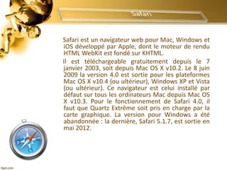 Safari est un navigateur web pour Mac, Windows et
iOS développé par Apple, dont le moteur de rendu
HTML WebKit est fondé sur KHTML.
Il est téléchargeable gratuitement depuis le 7
janvier 2003, soit depuis Mac OS X v10.2. Le 8 juin
2009 la version 4.0 est sortie pour les plateformes
Mac OS X v10.4 (ou ultérieur), Windows XP et Vista
(ou ultérieur). Ce navigateur est celui installé par
défaut sur tous les ordinateurs Mac depuis Mac OS
X v10.3. Pour le fonctionnement de Safari 4.0, il
faut que Quartz Extrême soit pris en charge par la
carte graphique. La version pour Windows a été
abandonnée : la dernière, Safari 5.1.7, est sortie en
mai 2012.
 