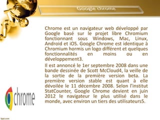 Chrome est un navigateur web développé par
Google basé sur le projet libre Chromium
fonctionnant sous Windows, Mac, Linux,
Android et iOS. Google Chrome est identique à
Chromium hormis un logo différent et quelques
fonctionnalités en moins ou en
développement3.
Il est annoncé le 1er septembre 2008 dans une
bande dessinée de Scott McCloud4, la veille de
la sortie de la première version beta. La
première version stable est quant à elle
dévoilée le 11 décembre 2008. Selon l'institut
StatCounter, Google Chrome devient en juin
2012 le navigateur le plus utilisé dans le
monde, avec environ un tiers des utilisateurs5.
 