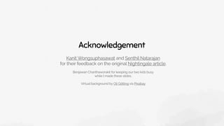 Acknowledgement
Kanit Wongsuphasawat and Senthil Natarajan 
for their feedback on the original Nightingale article.
Benjawan Chanthaworakit for keeping our two kids busy
while I made these slides.
Virtual background by Oli Götting via Pixabay
 