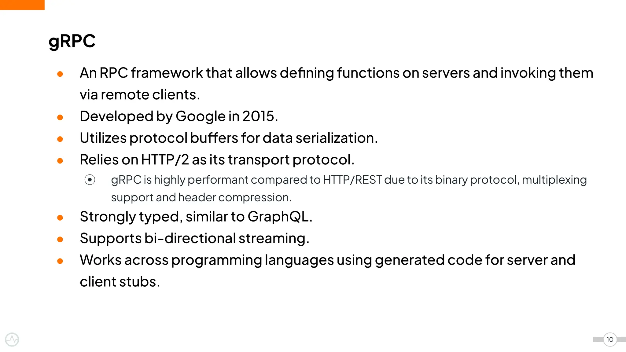 ● An RPC framework that allows deﬁning functions on servers and invoking them
via remote clients.
● Developed by Google in 2015.
● Utilizes protocol buffers for data serialization.
● Relies on HTTP/2 as its transport protocol.
⦿ gRPC is highly performant compared to HTTP/REST due to its binary protocol, multiplexing
support and header compression.
● Strongly typed, similar to GraphQL.
● Supports bi-directional streaming.
● Works across programming languages using generated code for server and
client stubs.
gRPC
10
 