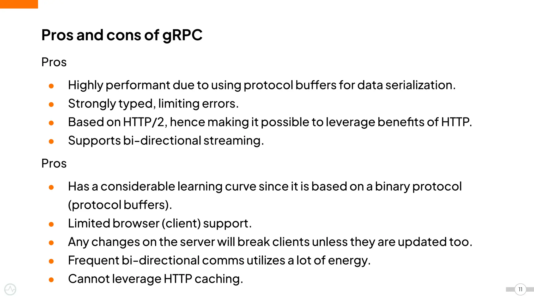 Pros
● Highly performant due to using protocol buffers for data serialization.
● Strongly typed, limiting errors.
● Based on HTTP/2, hence making it possible to leverage beneﬁts of HTTP.
● Supports bi-directional streaming.
Pros
● Has a considerable learning curve since it is based on a binary protocol
(protocol buffers).
● Limited browser (client) support.
● Any changes on the server will break clients unless they are updated too.
● Frequent bi-directional comms utilizes a lot of energy.
● Cannot leverage HTTP caching.
Pros and cons of gRPC
11
 