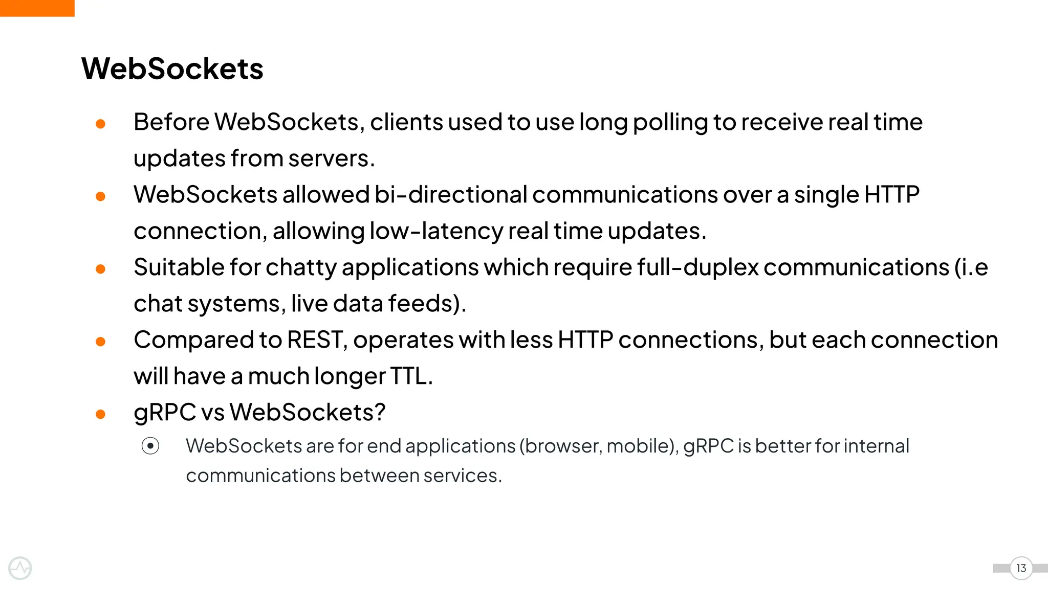 ● Before WebSockets, clients used to use long polling to receive real time
updates from servers.
● WebSockets allowed bi-directional communications over a single HTTP
connection, allowing low-latency real time updates.
● Suitable for chatty applications which require full-duplex communications (i.e
chat systems, live data feeds).
● Compared to REST, operates with less HTTP connections, but each connection
will have a much longer TTL.
● gRPC vs WebSockets?
⦿ WebSockets are for end applications (browser, mobile), gRPC is better for internal
communications between services.
WebSockets
13
 