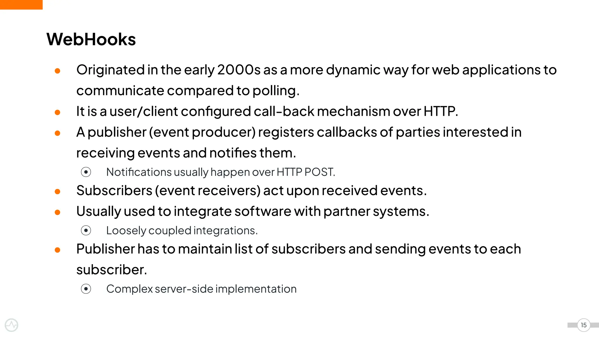 ● Originated in the early 2000s as a more dynamic way for web applications to
communicate compared to polling.
● It is a user/client conﬁgured call-back mechanism over HTTP.
● A publisher (event producer) registers callbacks of parties interested in
receiving events and notiﬁes them.
⦿ Notiﬁcations usually happen over HTTP POST.
● Subscribers (event receivers) act upon received events.
● Usually used to integrate software with partner systems.
⦿ Loosely coupled integrations.
● Publisher has to maintain list of subscribers and sending events to each
subscriber.
⦿ Complex server-side implementation
WebHooks
15
 