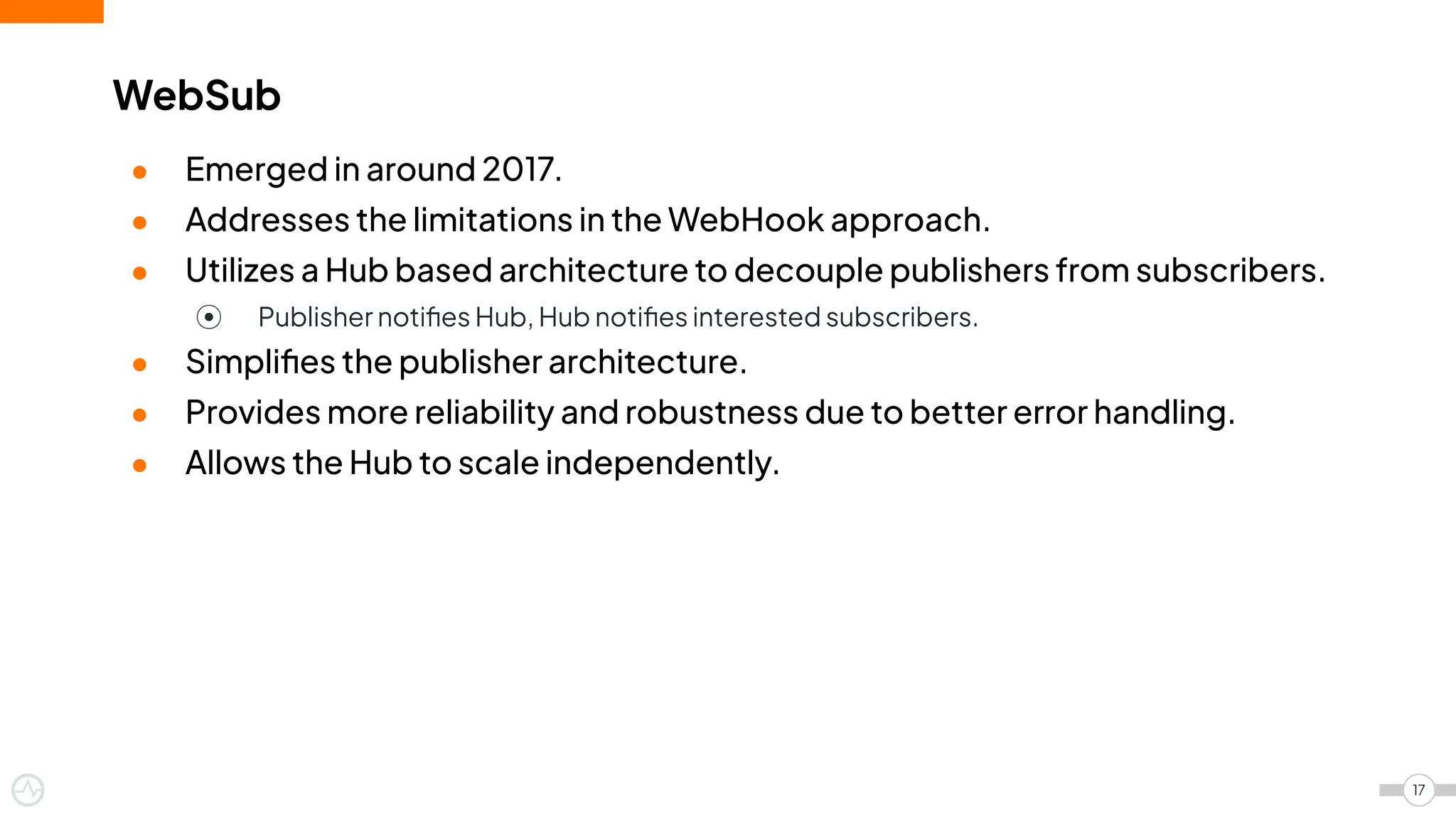 ● Emerged in around 2017.
● Addresses the limitations in the WebHook approach.
● Utilizes a Hub based architecture to decouple publishers from subscribers.
⦿ Publisher notiﬁes Hub, Hub notiﬁes interested subscribers.
● Simpliﬁes the publisher architecture.
● Provides more reliability and robustness due to better error handling.
● Allows the Hub to scale independently.
WebSub
17
 