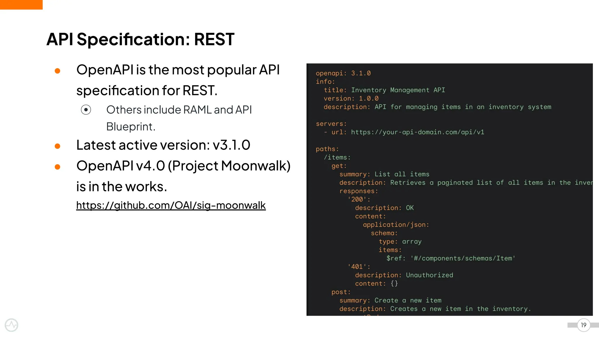 ● OpenAPI is the most popular API
speciﬁcation for REST.
⦿ Others include RAML and API
Blueprint.
● Latest active version: v3.1.0
● OpenAPI v4.0 (Project Moonwalk)
is in the works.
https://github.com/OAI/sig-moonwalk
API Speciﬁcation: REST
19
 
