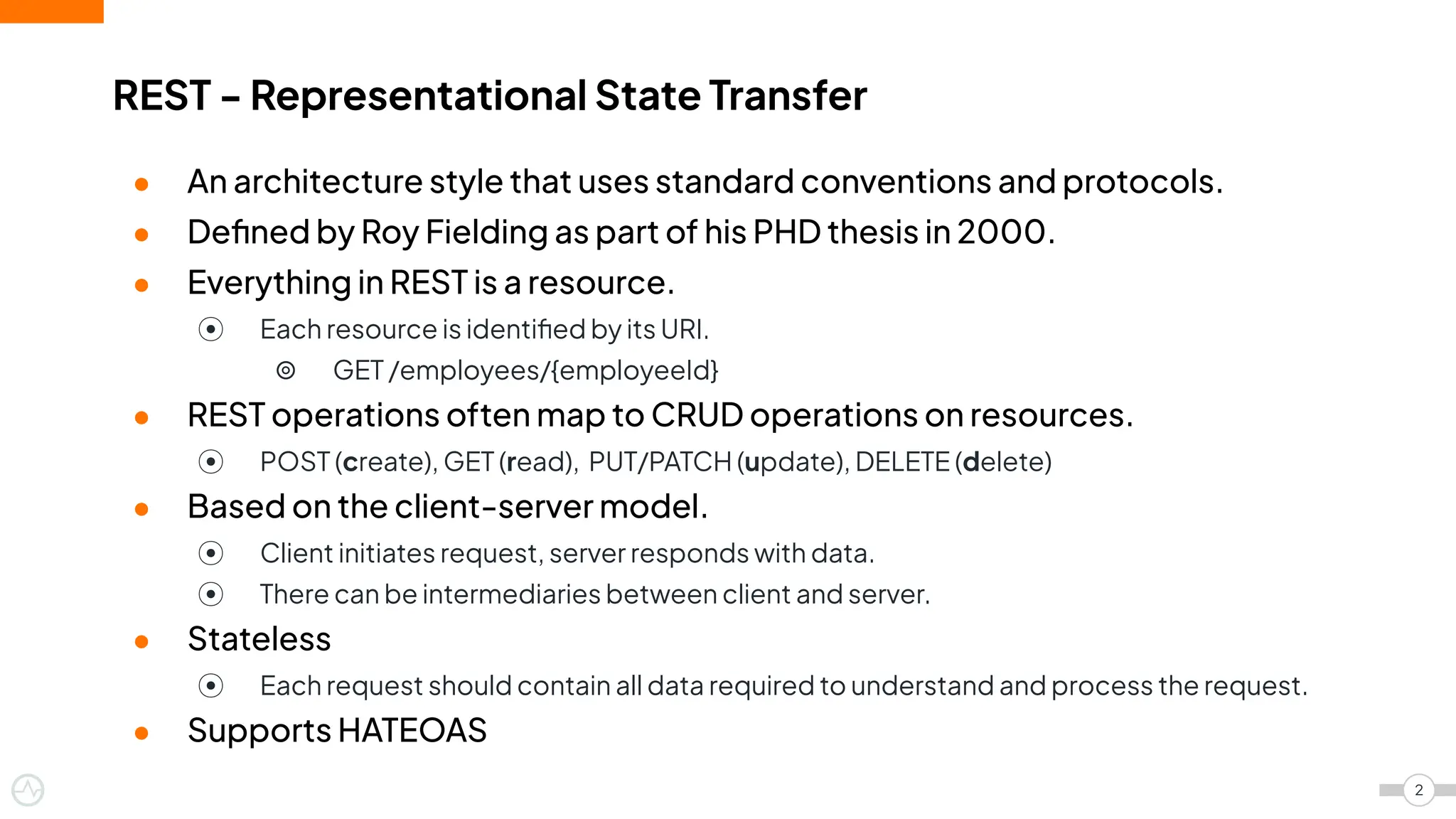 ● An architecture style that uses standard conventions and protocols.
● Deﬁned by Roy Fielding as part of his PHD thesis in 2000.
● Everything in REST is a resource.
⦿ Each resource is identiﬁed by its URI.
⦾ GET /employees/{employeeId}
● REST operations often map to CRUD operations on resources.
⦿ POST (create), GET (read), PUT/PATCH (update), DELETE (delete)
● Based on the client-server model.
⦿ Client initiates request, server responds with data.
⦿ There can be intermediaries between client and server.
● Stateless
⦿ Each request should contain all data required to understand and process the request.
● Supports HATEOAS
REST - Representational State Transfer
2
 