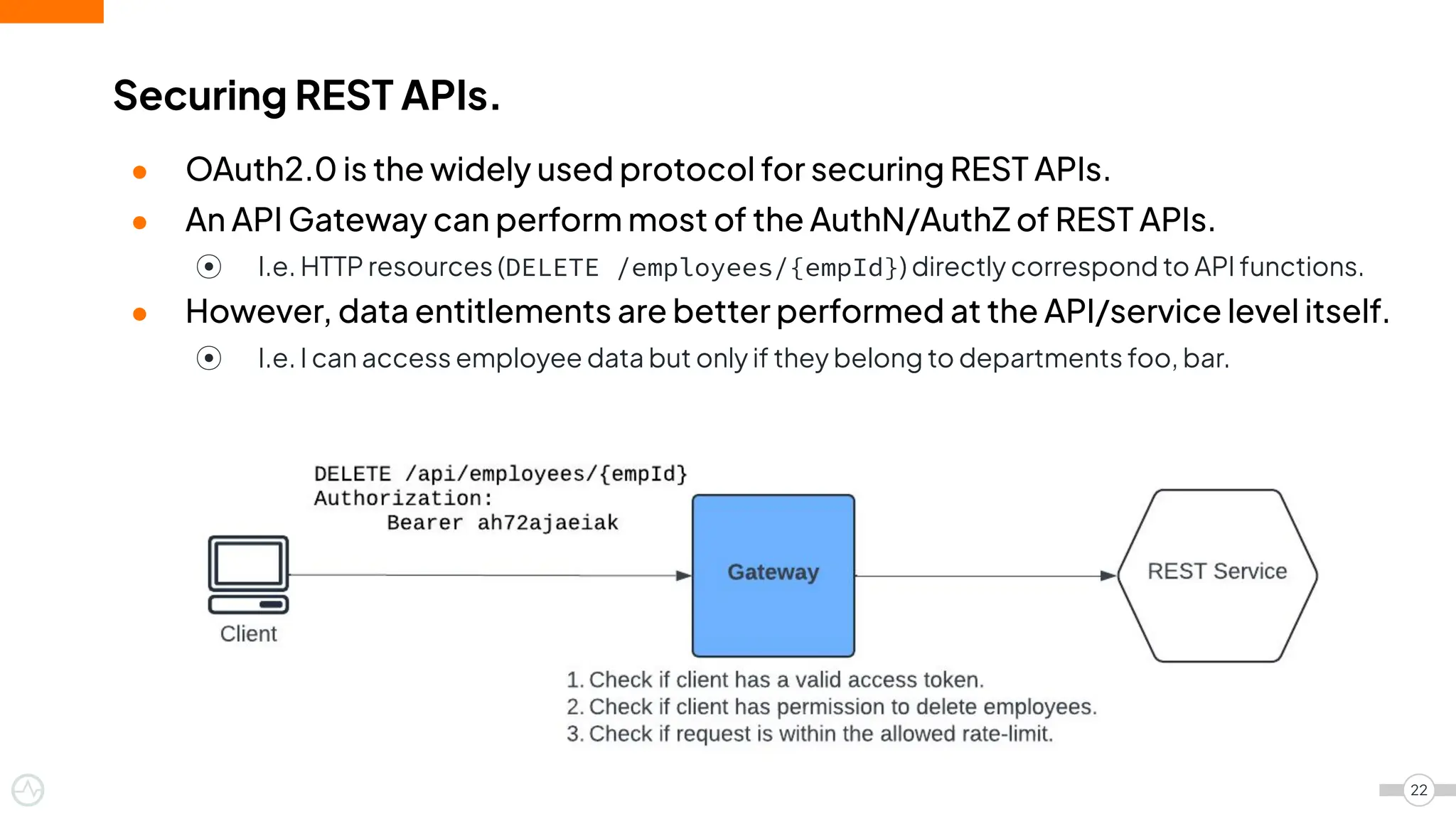 ● OAuth2.0 is the widely used protocol for securing REST APIs.
● An API Gateway can perform most of the AuthN/AuthZ of REST APIs.
⦿ I.e. HTTP resources (DELETE /employees/{empId}) directly correspond to API functions.
● However, data entitlements are better performed at the API/service level itself.
⦿ I.e. I can access employee data but only if they belong to departments foo, bar.
Securing REST APIs.
22
 