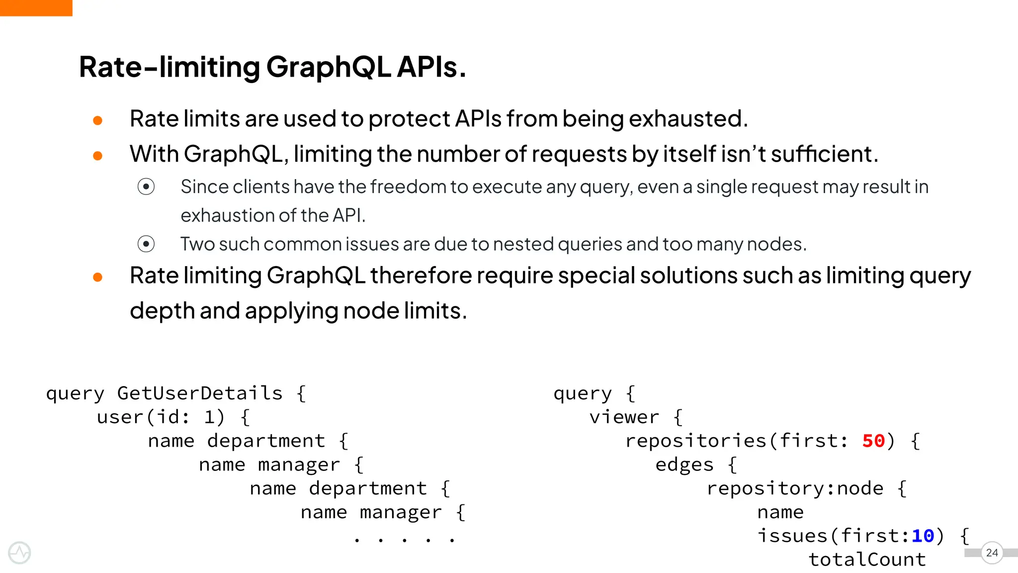 ● Rate limits are used to protect APIs from being exhausted.
● With GraphQL, limiting the number of requests by itself isn’t sufficient.
⦿ Since clients have the freedom to execute any query, even a single request may result in
exhaustion of the API.
⦿ Two such common issues are due to nested queries and too many nodes.
● Rate limiting GraphQL therefore require special solutions such as limiting query
depth and applying node limits.
Rate-limiting GraphQL APIs.
24
query GetUserDetails {
user(id: 1) {
name department {
name manager {
name department {
name manager {
. . . . .
query {
viewer {
repositories(first: 50) {
edges {
repository:node {
name
issues(first:10) {
totalCount
 