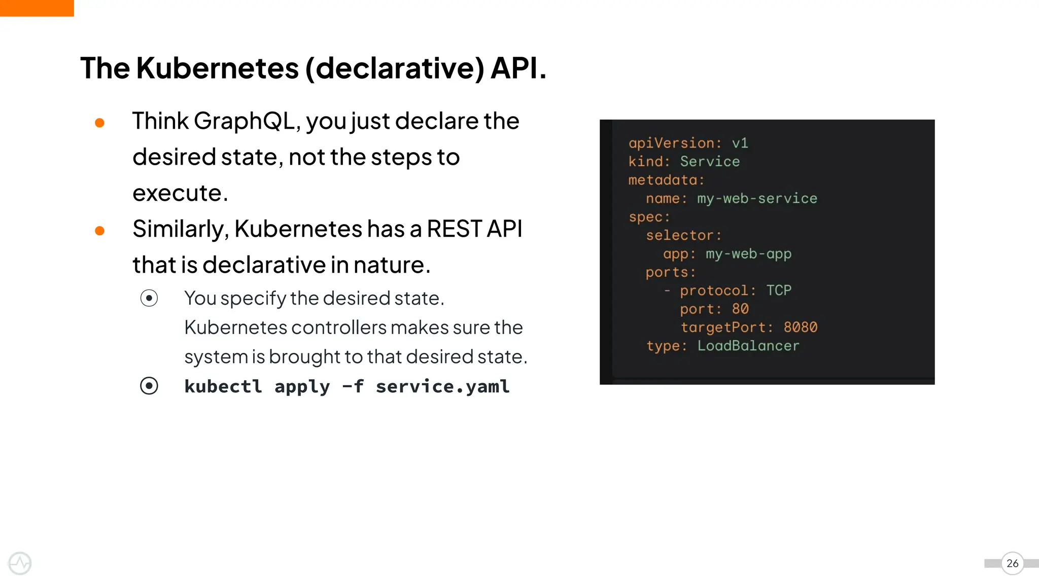 ● Think GraphQL, you just declare the
desired state, not the steps to
execute.
● Similarly, Kubernetes has a REST API
that is declarative in nature.
⦿ You specify the desired state.
Kubernetes controllers makes sure the
system is brought to that desired state.
⦿ kubectl apply -f service.yaml
The Kubernetes (declarative) API.
26
 