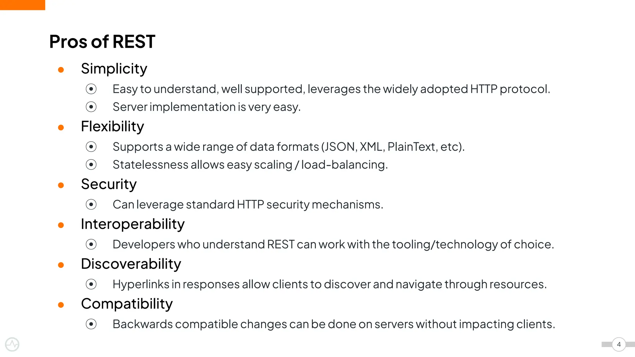 ● Simplicity
⦿ Easy to understand, well supported, leverages the widely adopted HTTP protocol.
⦿ Server implementation is very easy.
● Flexibility
⦿ Supports a wide range of data formats (JSON, XML, PlainText, etc).
⦿ Statelessness allows easy scaling / load-balancing.
● Security
⦿ Can leverage standard HTTP security mechanisms.
● Interoperability
⦿ Developers who understand REST can work with the tooling/technology of choice.
● Discoverability
⦿ Hyperlinks in responses allow clients to discover and navigate through resources.
● Compatibility
⦿ Backwards compatible changes can be done on servers without impacting clients.
Pros of REST
4
 