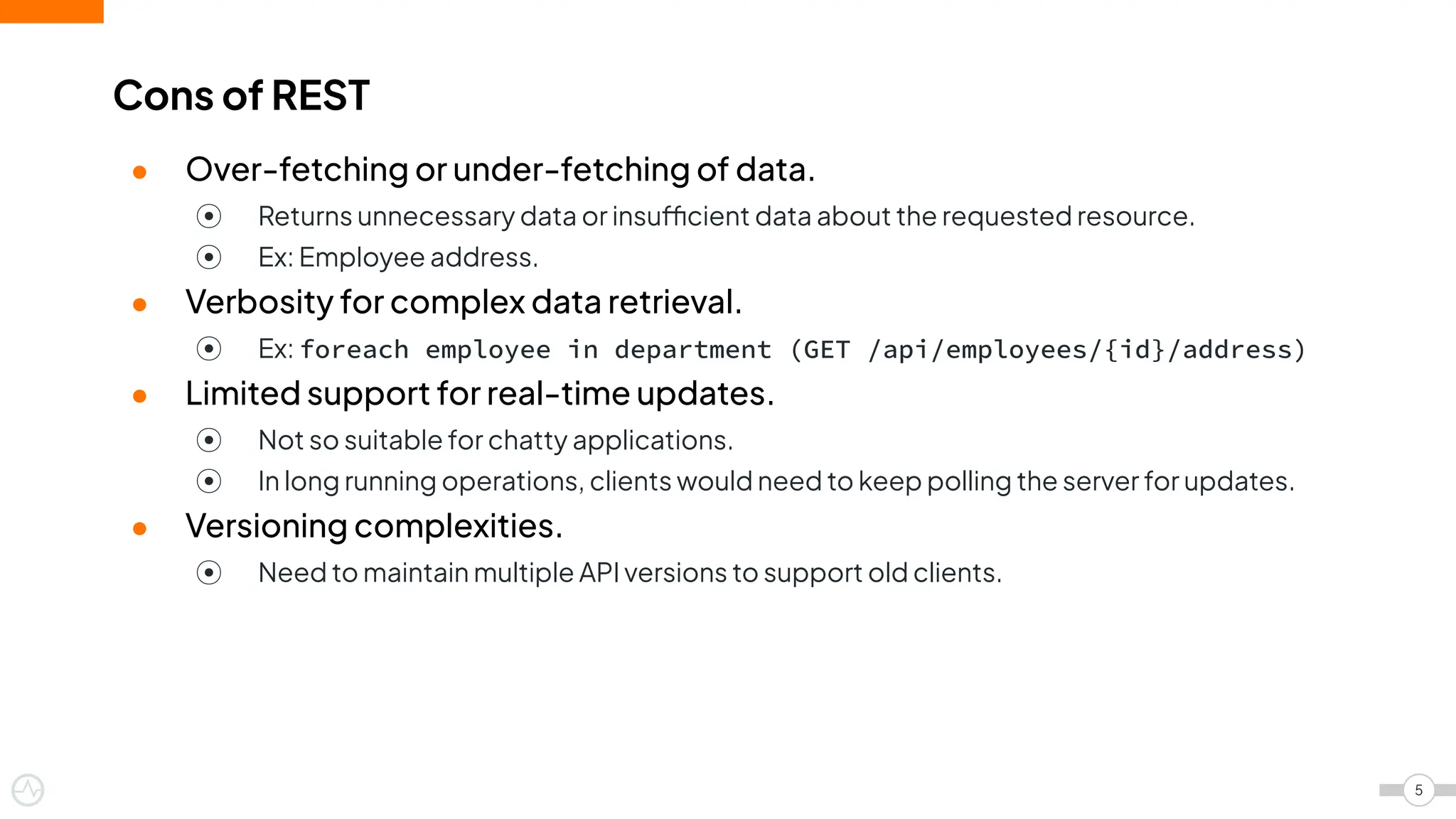 ● Over-fetching or under-fetching of data.
⦿ Returns unnecessary data or insufficient data about the requested resource.
⦿ Ex: Employee address.
● Verbosity for complex data retrieval.
⦿ Ex: foreach employee in department (GET /api/employees/{id}/address)
● Limited support for real-time updates.
⦿ Not so suitable for chatty applications.
⦿ In long running operations, clients would need to keep polling the server for updates.
● Versioning complexities.
⦿ Need to maintain multiple API versions to support old clients.
Cons of REST
5
 