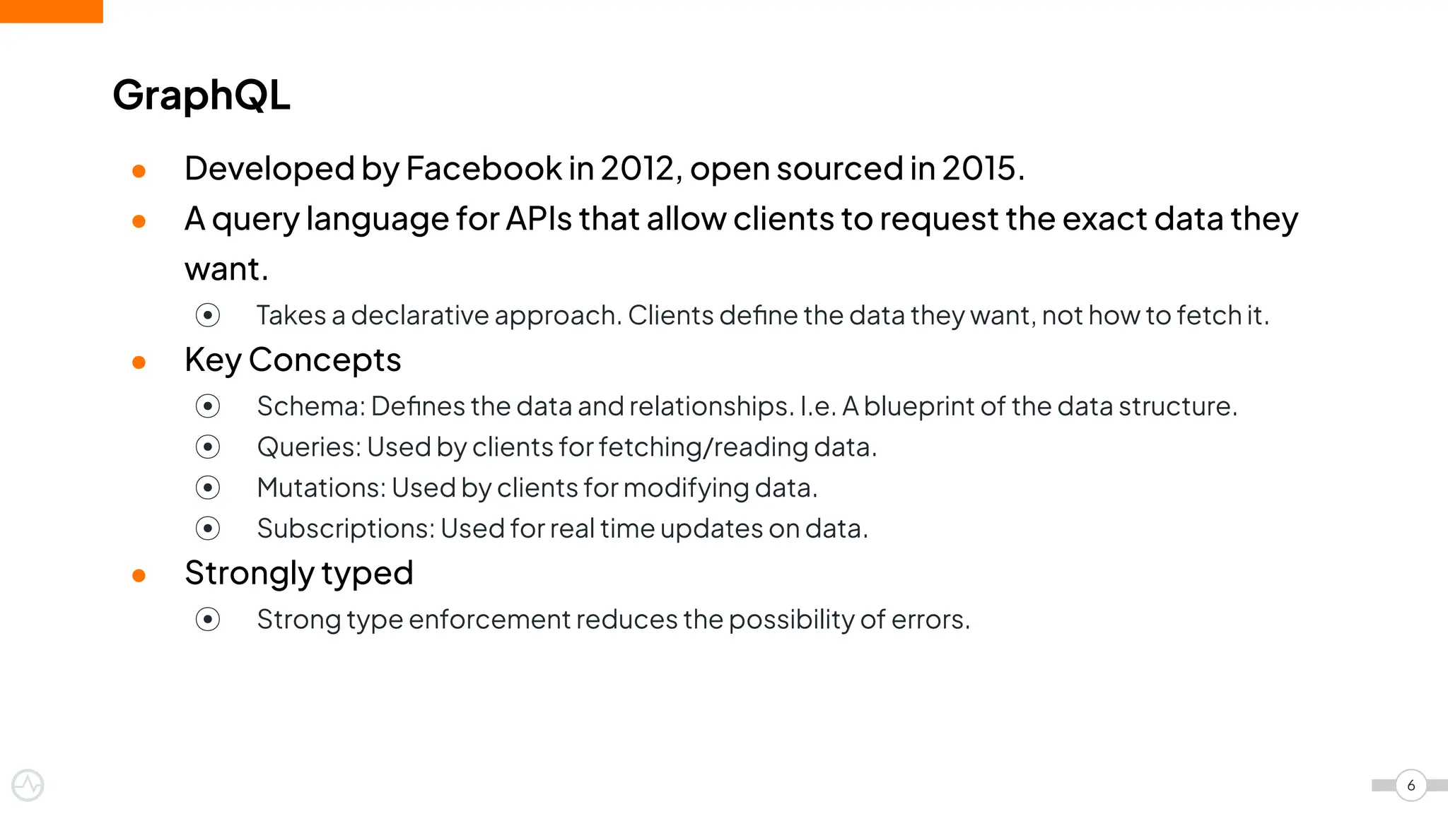● Developed by Facebook in 2012, open sourced in 2015.
● A query language for APIs that allow clients to request the exact data they
want.
⦿ Takes a declarative approach. Clients deﬁne the data they want, not how to fetch it.
● Key Concepts
⦿ Schema: Deﬁnes the data and relationships. I.e. A blueprint of the data structure.
⦿ Queries: Used by clients for fetching/reading data.
⦿ Mutations: Used by clients for modifying data.
⦿ Subscriptions: Used for real time updates on data.
● Strongly typed
⦿ Strong type enforcement reduces the possibility of errors.
GraphQL
6
 