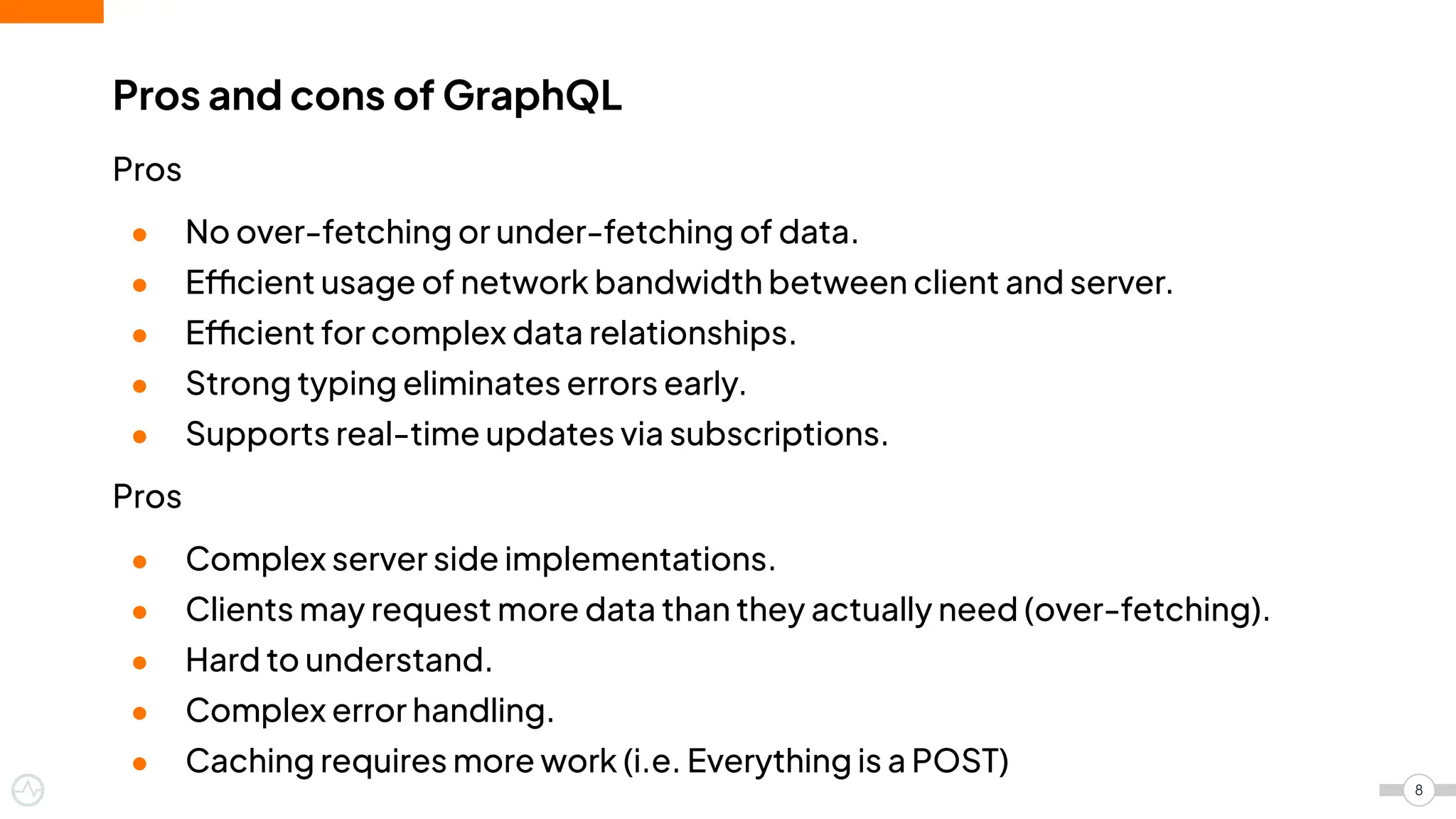 Pros
● No over-fetching or under-fetching of data.
● Efficient usage of network bandwidth between client and server.
● Efficient for complex data relationships.
● Strong typing eliminates errors early.
● Supports real-time updates via subscriptions.
Pros
● Complex server side implementations.
● Clients may request more data than they actually need (over-fetching).
● Hard to understand.
● Complex error handling.
● Caching requires more work (i.e. Everything is a POST)
Pros and cons of GraphQL
8
 