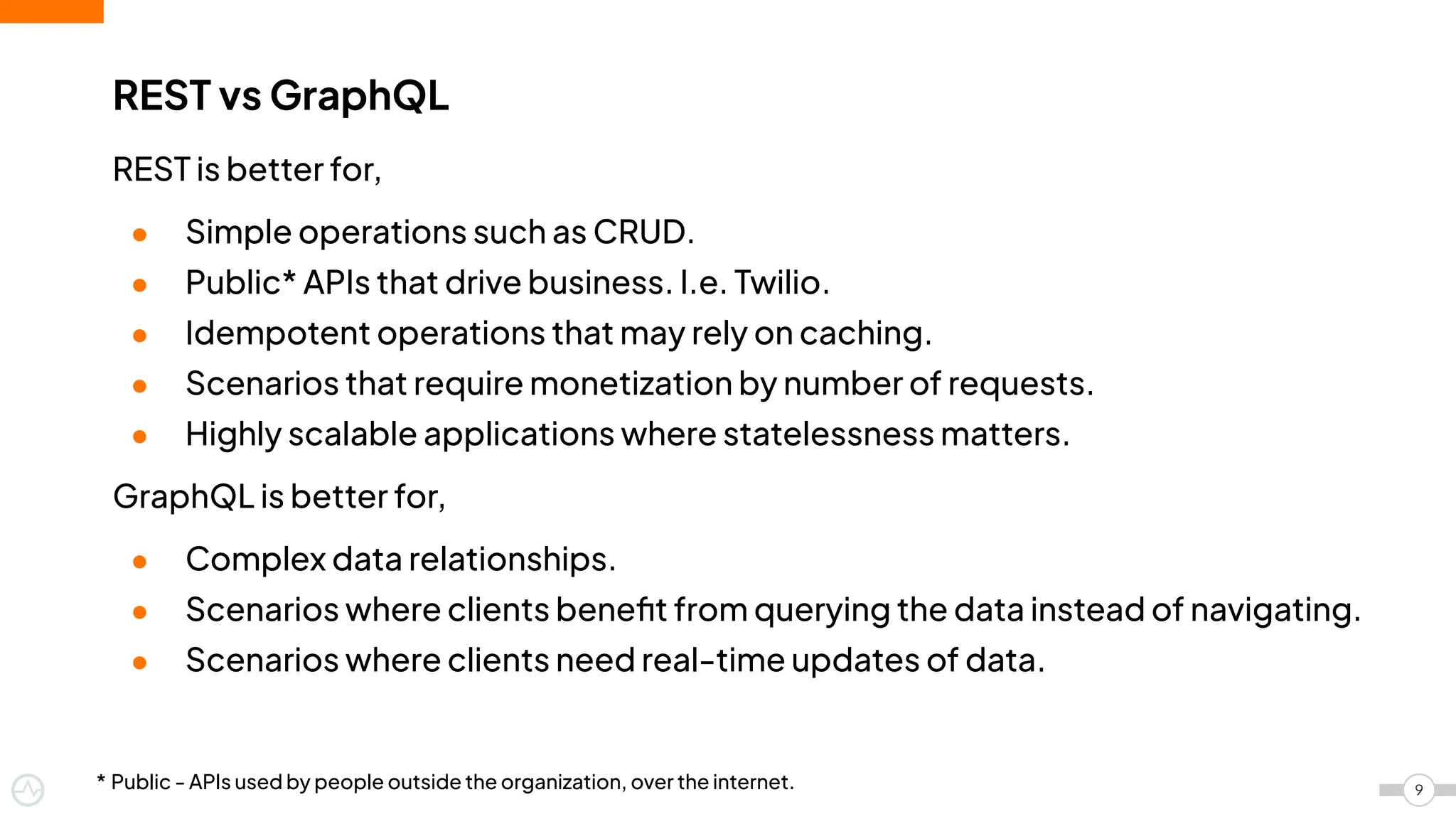 REST is better for,
● Simple operations such as CRUD.
● Public* APIs that drive business. I.e. Twilio.
● Idempotent operations that may rely on caching.
● Scenarios that require monetization by number of requests.
● Highly scalable applications where statelessness matters.
GraphQL is better for,
● Complex data relationships.
● Scenarios where clients beneﬁt from querying the data instead of navigating.
● Scenarios where clients need real-time updates of data.
REST vs GraphQL
9
* Public - APIs used by people outside the organization, over the internet.
 