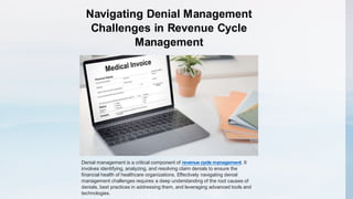Navigating Denial Management
Challenges in Revenue Cycle
Management
Denial management is a critical component of revenue cycle management. It
involves identifying, analyzing, and resolving claim denials to ensure the
financial health of healthcare organizations. Effectively navigating denial
management challenges requires a deep understanding of the root causes of
denials, best practices in addressing them, and leveraging advanced tools and
technologies.
 