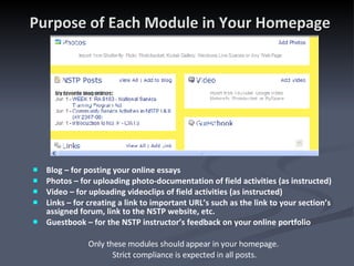 Purpose of Each Module in Your Homepage Blog – for posting your online essays Photos – for uploading photo-documentation of field activities (as instructed) Video – for uploading videoclips of field activities (as instructed)  Links – for creating a link to important URL’s such as the link to your section’s assigned forum, link to the NSTP website, etc. Guestbook – for the NSTP instructor’s feedback on your online portfolio Only these modules should appear in your homepage.  Strict compliance is expected in all posts. 