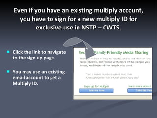 Even if you have an existing multiply account, you have to sign for a new multiply ID for exclusive use in NSTP – CWTS. Click the link to navigate to the sign up page. You may use an existing email account to get a Multiply ID. 