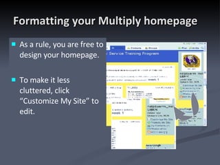Formatting your Multiply homepage As a rule, you are free to design your homepage.  To make it less cluttered, click “Customize My Site” to edit. 
