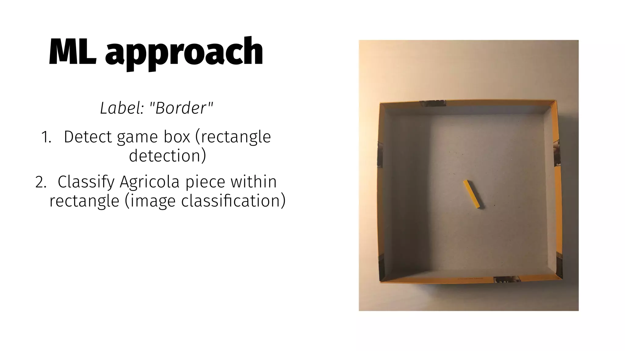 ML approach
Label: "Border"
1. Detect game box (rectangle
detection)
2. Classify Agricola piece within
rectangle (image classiﬁcation)
 