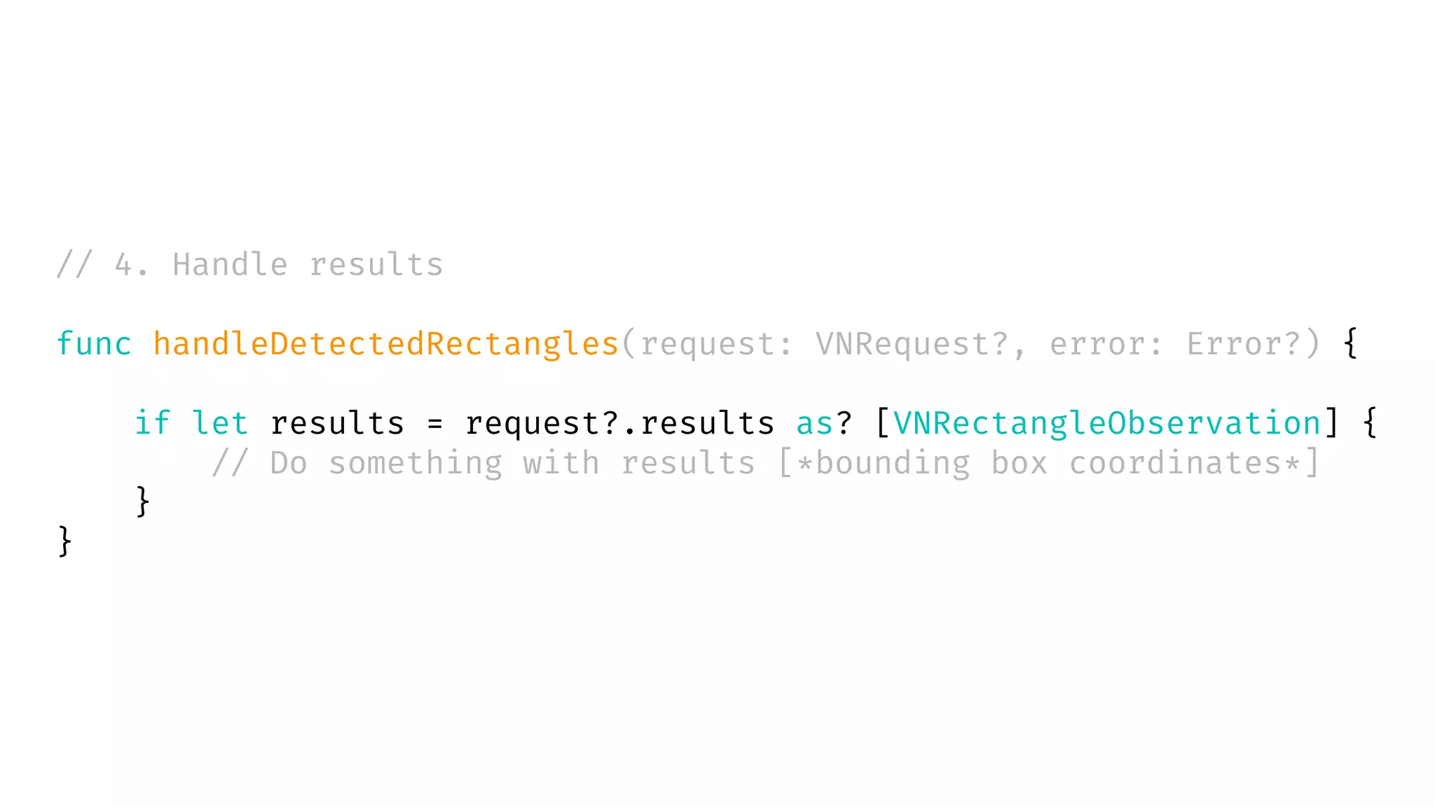 // 4. Handle results
func handleDetectedRectangles(request: VNRequest?, error: Error?) {
if let results = request?.results as? [VNRectangleObservation] {
// Do something with results [*bounding box coordinates*]
}
}
 