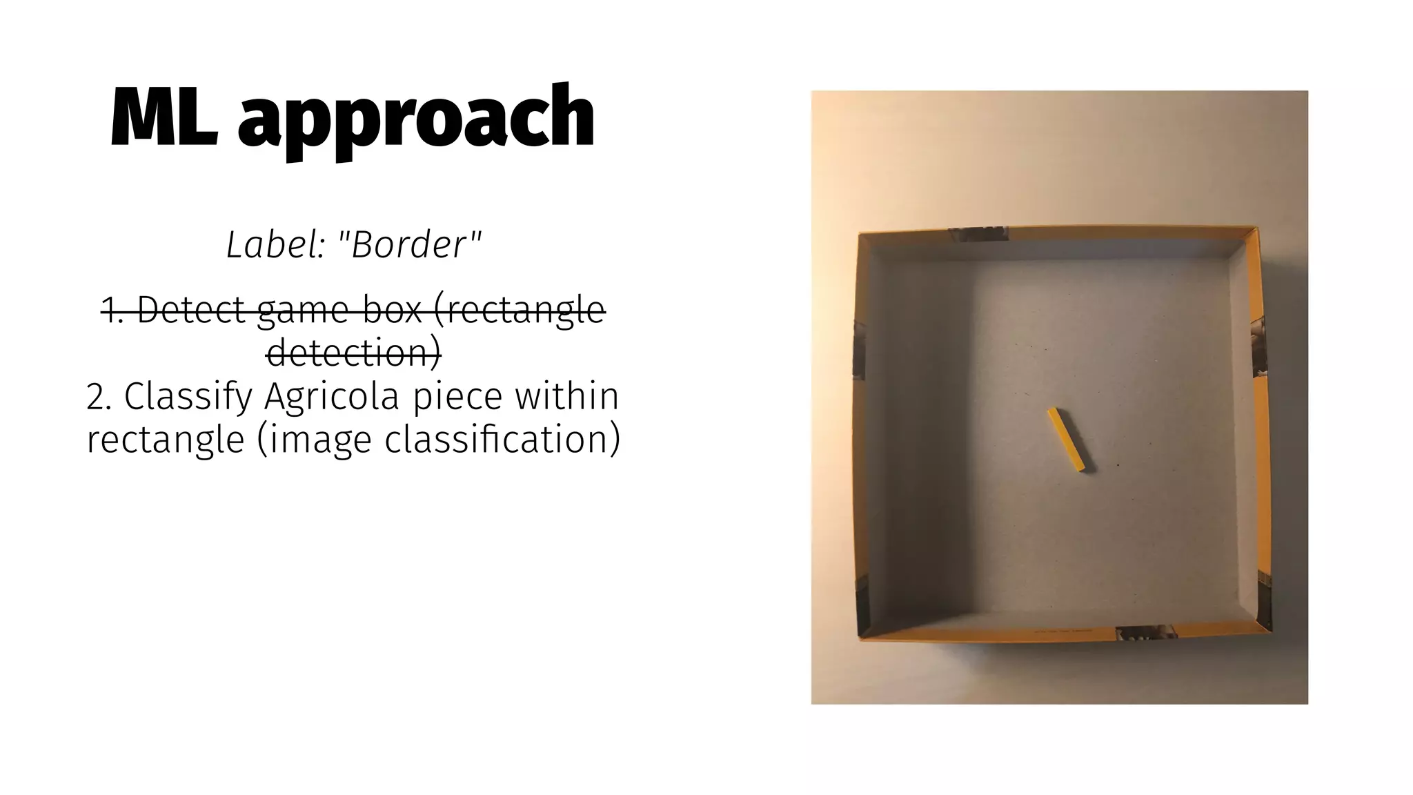 ML approach
Label: "Border"
1. Detect game box (rectangle
detection)
2. Classify Agricola piece within
rectangle (image classiﬁcation)
 