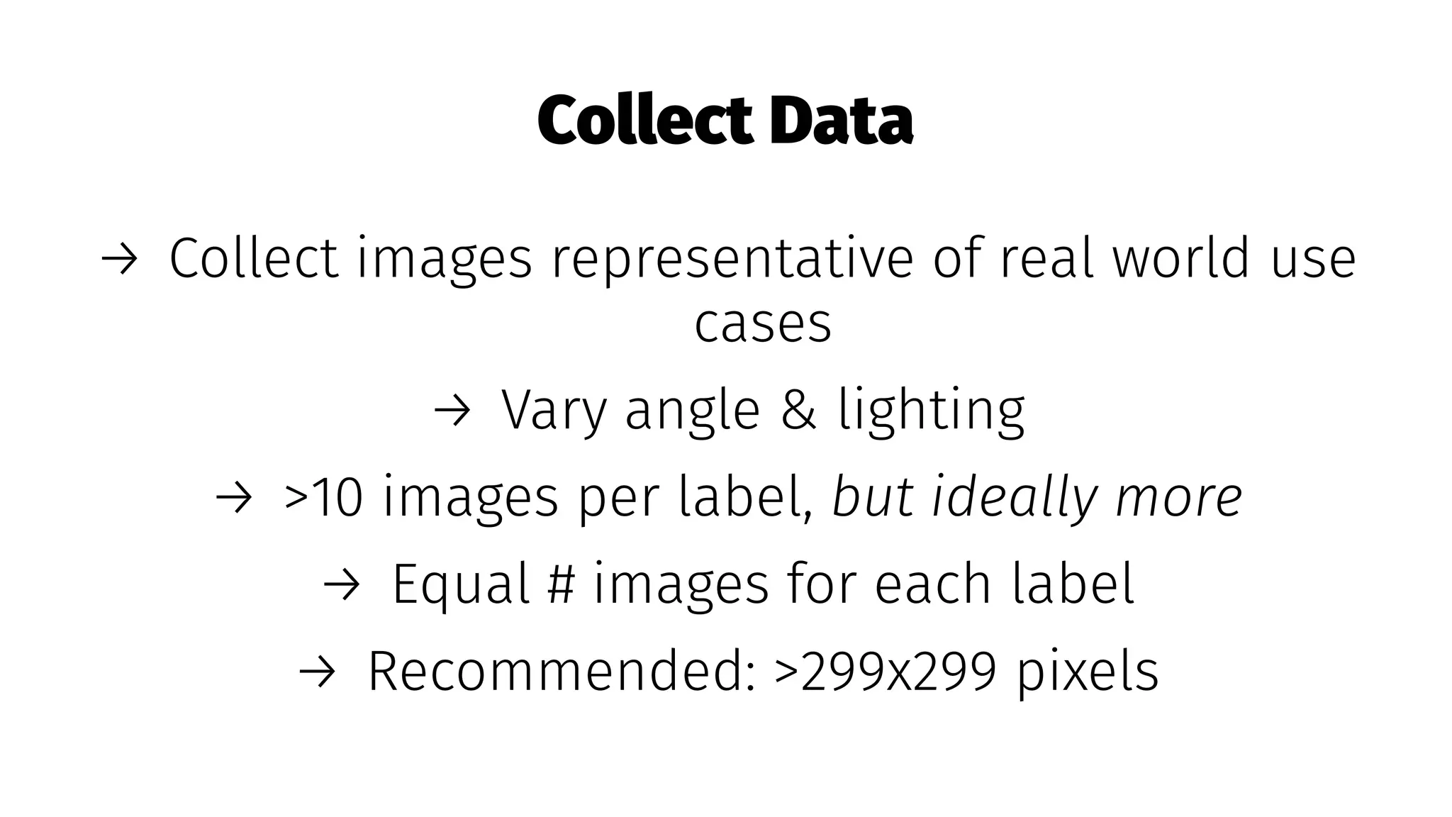 Collect Data
→ Collect images representative of real world use
cases
→ Vary angle & lighting
→ >10 images per label, but ideally more
→ Equal # images for each label
→ Recommended: >299x299 pixels
 