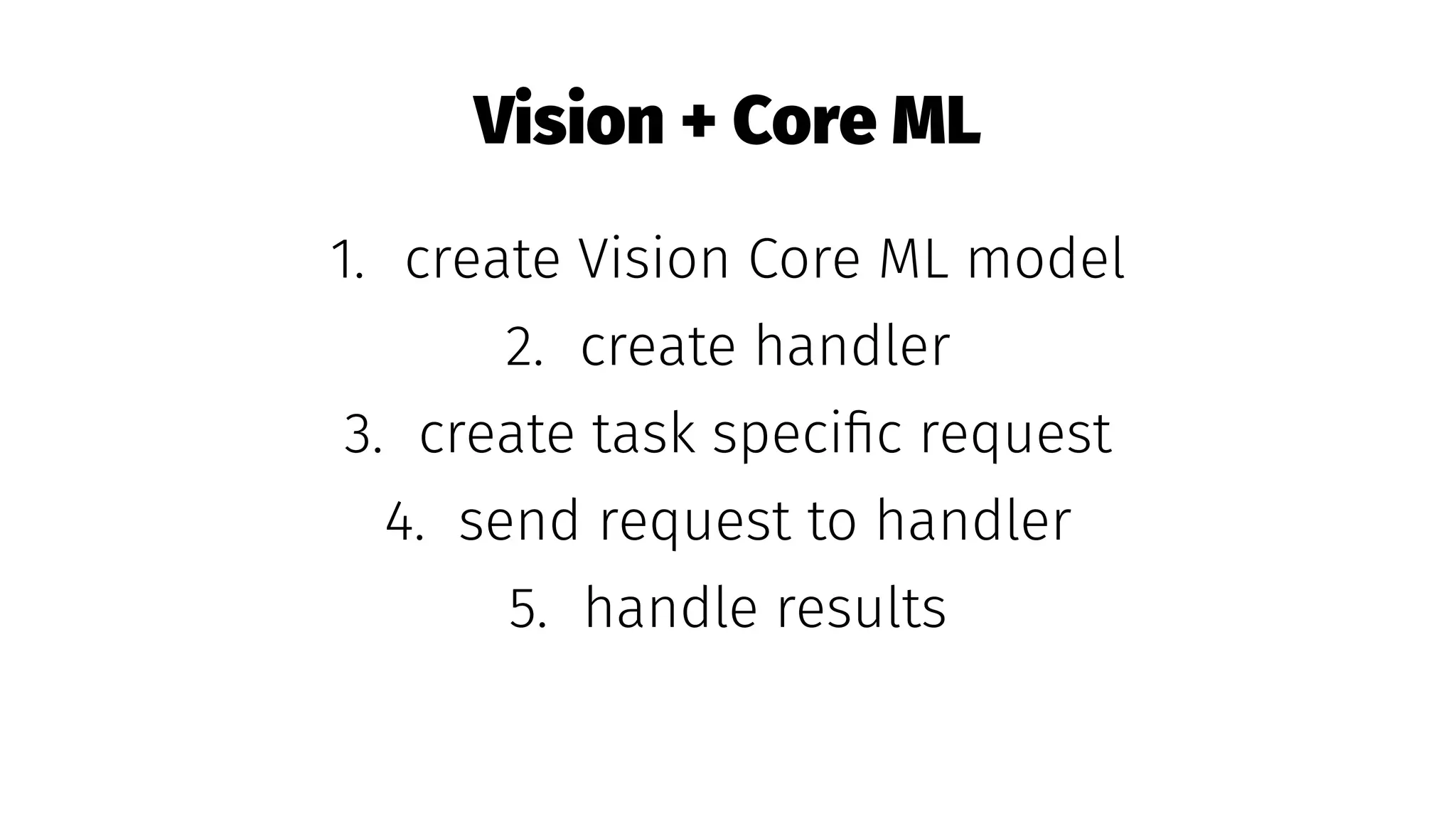Vision + Core ML
1. create Vision Core ML model
2. create handler
3. create task speciﬁc request
4. send request to handler
5. handle results
 