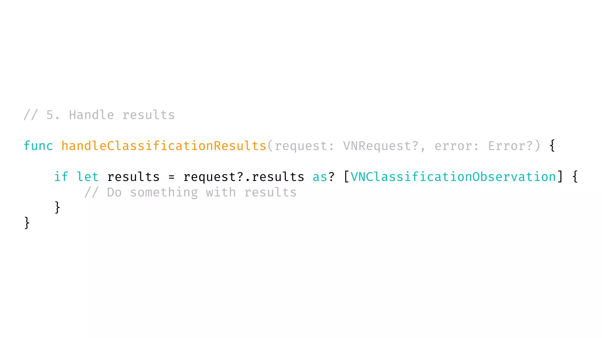// 5. Handle results
func handleClassificationResults(request: VNRequest?, error: Error?) {
if let results = request?.results as? [VNClassificationObservation] {
// Do something with results
}
}
 