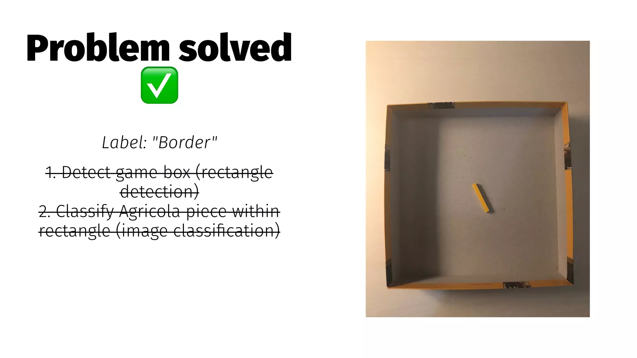 Problem solved
✅
Label: "Border"
1. Detect game box (rectangle
detection)
2. Classify Agricola piece within
rectangle (image classiﬁcation)
 