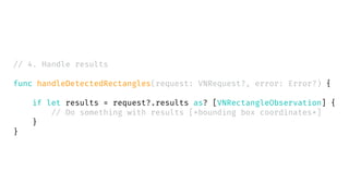 // 4. Handle results
func handleDetectedRectangles(request: VNRequest?, error: Error?) {
if let results = request?.results as? [VNRectangleObservation] {
// Do something with results [*bounding box coordinates*]
}
}
 