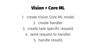 Vision + Core ML
1. create Vision Core ML model
2. create handler
3. create task speciﬁc request
4. send request to handler
5. handle results
 