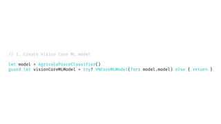 // 1. Create Vision Core ML model
let model = AgricolaPieceClassifier()
guard let visionCoreMLModel = try? VNCoreMLModel(for: model.model) else { return }
 