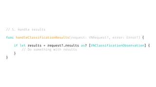 // 5. Handle results
func handleClassificationResults(request: VNRequest?, error: Error?) {
if let results = request?.results as? [VNClassificationObservation] {
// Do something with results
}
}
 