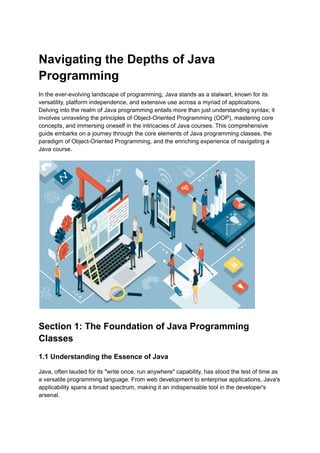 ‭
Navigating the Depths of Java‬
‭
Programming‬
‭
In the ever-evolving landscape of programming, Java stands as a stalwart, known for its‬
‭
versatility, platform independence, and extensive use across a myriad of applications.‬
‭
Delving into the realm of Java programming entails more than just understanding syntax; it‬
‭
involves unraveling the principles of Object-Oriented Programming (OOP), mastering core‬
‭
concepts, and immersing oneself in the intricacies of Java courses. This comprehensive‬
‭
guide embarks on a journey through the core elements of Java programming classes, the‬
‭
paradigm of Object-Oriented Programming, and the enriching experience of navigating a‬
‭
Java course.‬
‭
Section 1: The Foundation of Java Programming‬
‭
Classes‬
‭
1.1 Understanding the Essence of Java‬
‭
Java, often lauded for its "write once, run anywhere" capability, has stood the test of time as‬
‭
a versatile programming language. From web development to enterprise applications, Java's‬
‭
applicability spans a broad spectrum, making it an indispensable tool in the developer's‬
‭
arsenal.‬
 