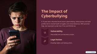 The Impact of
Cyberbullying
A 15-year-old in Mumbai faced severe cyberbullying. Edited photos and fake
profiles led to mental health struggles and school absences. With parental
help, she reported it under the IT Act and POCSO Act.
Vulnerability
How easily one can become a victim.
Legal Action
Knowing rights and taking action.
 