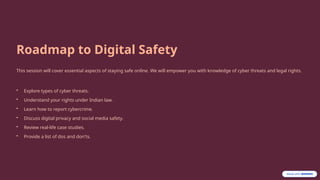 Roadmap to Digital Safety
This session will cover essential aspects of staying safe online. We will empower you with knowledge of cyber threats and legal rights.
• Explore types of cyber threats.
• Understand your rights under Indian law.
• Learn how to report cybercrime.
• Discuss digital privacy and social media safety.
• Review real-life case studies.
• Provide a list of dos and don'ts.
 