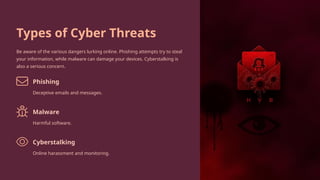 Types of Cyber Threats
Be aware of the various dangers lurking online. Phishing attempts try to steal
your information, while malware can damage your devices. Cyberstalking is
also a serious concern.
Phishing
Deceptive emails and messages.
Malware
Harmful software.
Cyberstalking
Online harassment and monitoring.
 