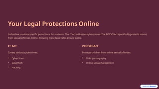 Your Legal Protections Online
Indian law provides specific protections for students. The IT Act addresses cybercrimes. The POCSO Act specifically protects minors
from sexual offenses online. Knowing these laws helps ensure justice.
IT Act
Covers various cybercrimes.
• Cyber fraud
• Data theft
• Hacking
POCSO Act
Protects children from online sexual offenses.
• Child pornography
• Online sexual harassment
 