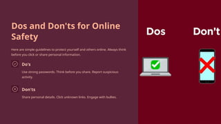 Dos and Don'ts for Online
Safety
Here are simple guidelines to protect yourself and others online. Always think
before you click or share personal information.
Do's
Use strong passwords. Think before you share. Report suspicious
activity.
Don'ts
Share personal details. Click unknown links. Engage with bullies.
 