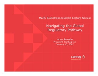 MaRS BioEntrepeneurship Lecture Series:


     Navigating the Global
      Regulatory Pathway

             Anne Tomalin
          President, CanReg Inc.
             January 15, 2007
