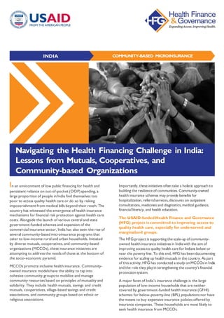 COMMUNITY-BASED MICROINSURANCEINDIA
In an environment of low public financing for health and
persistent reliance on out-of-pocket (OOP) spending, a
large proportion of people in India find themselves too
poor to access quality health care or do so by risking
impoverishment from medical bills beyond their reach. The
country has witnessed the emergence of health insurance
mechanisms for financial risk protection against health care
costs. Alongside the launch of various central and state
government-funded schemes and expansion of the
commercial insurance sector, India has also seen the rise of
several community-based microinsurance programs that
cater to low-income rural and urban households. Initiated
by diverse mutuals, cooperatives, and community-based
organizations (MCCOs), these insurance initiatives are
attempting to address the needs of those at the bottom of
the socio-economic pyramid.
MCCOs promote inclusive health insurance. Community-
owned insurance models have the ability to tap into
cohesive community groups to mobilize and manage
community resources based on principles of mutuality and
solidarity. They include health mutuals, savings and credit
mutuals, cooperatives, village-based savings and credit
associations, and community groups based on ethnic or
religious associations.
Importantly, these initiatives often take a holistic approach to
building the resilience of communities. Community-owned
health insurance schemes may provide benefits for
hospitalization, referralservices,discounts on outpatient
consultations, medicines and diagnostics,medical guidance,
financial literacy, and health education.
The USAID-funded Health Finance and Governance
(HFG) project is committed to improving access to
quality health care, especially for underserved and
marginalized groups.
The HFG project is supporting the scale-up of community-
owned healthinsurance initiatives in Indiawith the aim of
improving access to quality health care for Indians below or
near the poverty line. To this end, HFG has beendocumenting
evidence for scaling up healthmutuals in the country. As part
of this activity, HFG has conducted a study onMCCOs in India
and the role they playin strengthening the country’s financial
protectionsystem.
A major facet of India’s insurance challenge is the large
population of low-income households that are neither
covered by government-funded health insurance (GFHI)
schemes for below-poverty-line (BPL) populations nor have
the means to buy expensive insurance policies offered by
insurance companies. These households are most likely to
seek health insurance from MCCOs.
Navigating the Health Financing Challenge in India:
Lessons from Mutuals, Cooperatives, and
Community-based Organizations
 