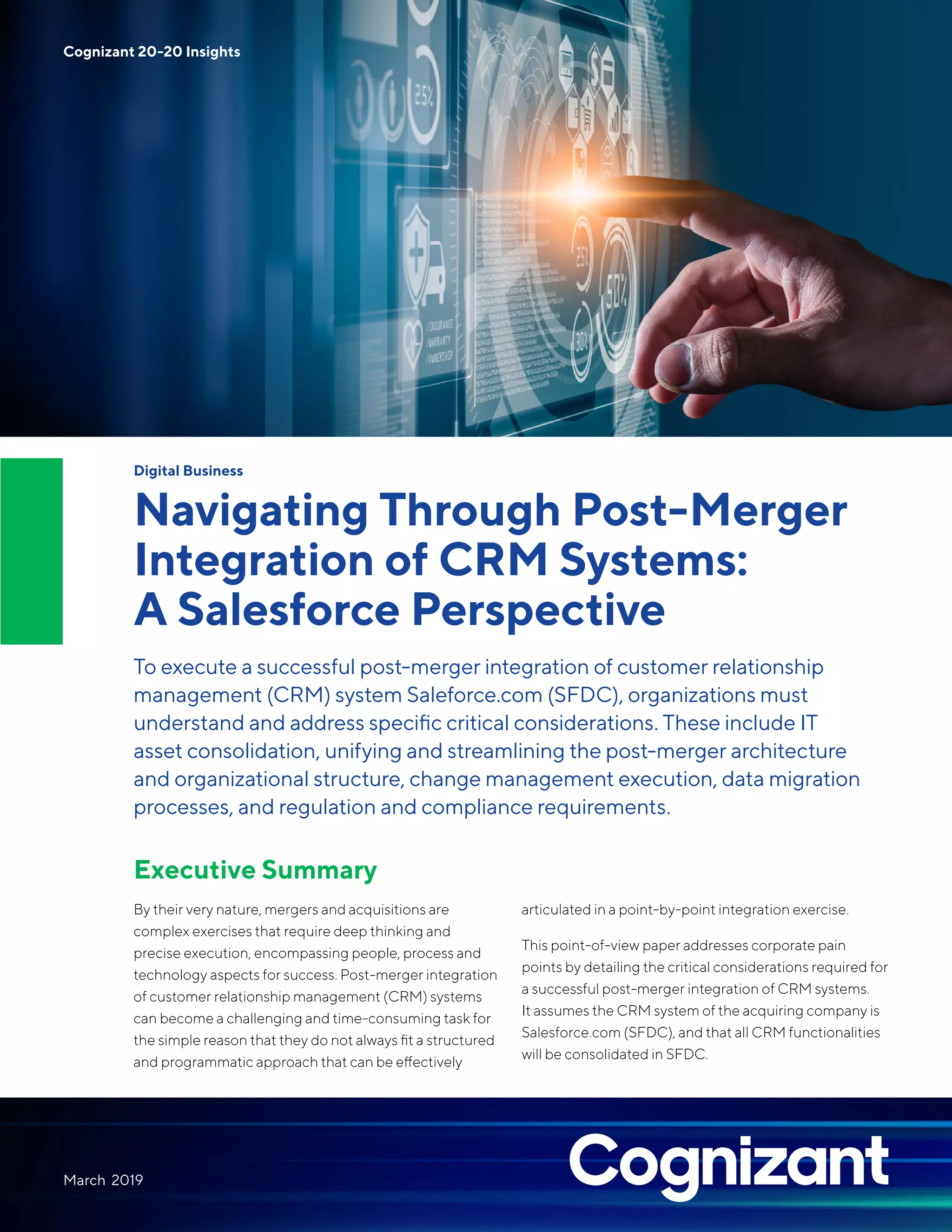 Digital Business
Navigating Through Post-Merger
Integration of CRM Systems:
A Salesforce Perspective
To execute a successful post-merger integration of customer relationship
management (CRM) system Saleforce.com (SFDC), organizations must
understand and address specific critical considerations. These include IT
asset consolidation, unifying and streamlining the post-merger architecture
and organizational structure, change management execution, data migration
processes, and regulation and compliance requirements.
Executive Summary
By their very nature, mergers and acquisitions are
complex exercises that require deep thinking and
precise execution, encompassing people, process and
technology aspects for success. Post-merger integration
of customer relationship management (CRM) systems
can become a challenging and time-consuming task for
the simple reason that they do not always fit a structured
and programmatic approach that can be effectively
articulated in a point-by-point integration exercise.
This point-of-view paper addresses corporate pain
points by detailing the critical considerations required for
a successful post-merger integration of CRM systems.
It assumes the CRM system of the acquiring company is
Salesforce.com (SFDC), and that all CRM functionalities
will be consolidated in SFDC.
March 2019
Cognizant 20-20 Insights
 