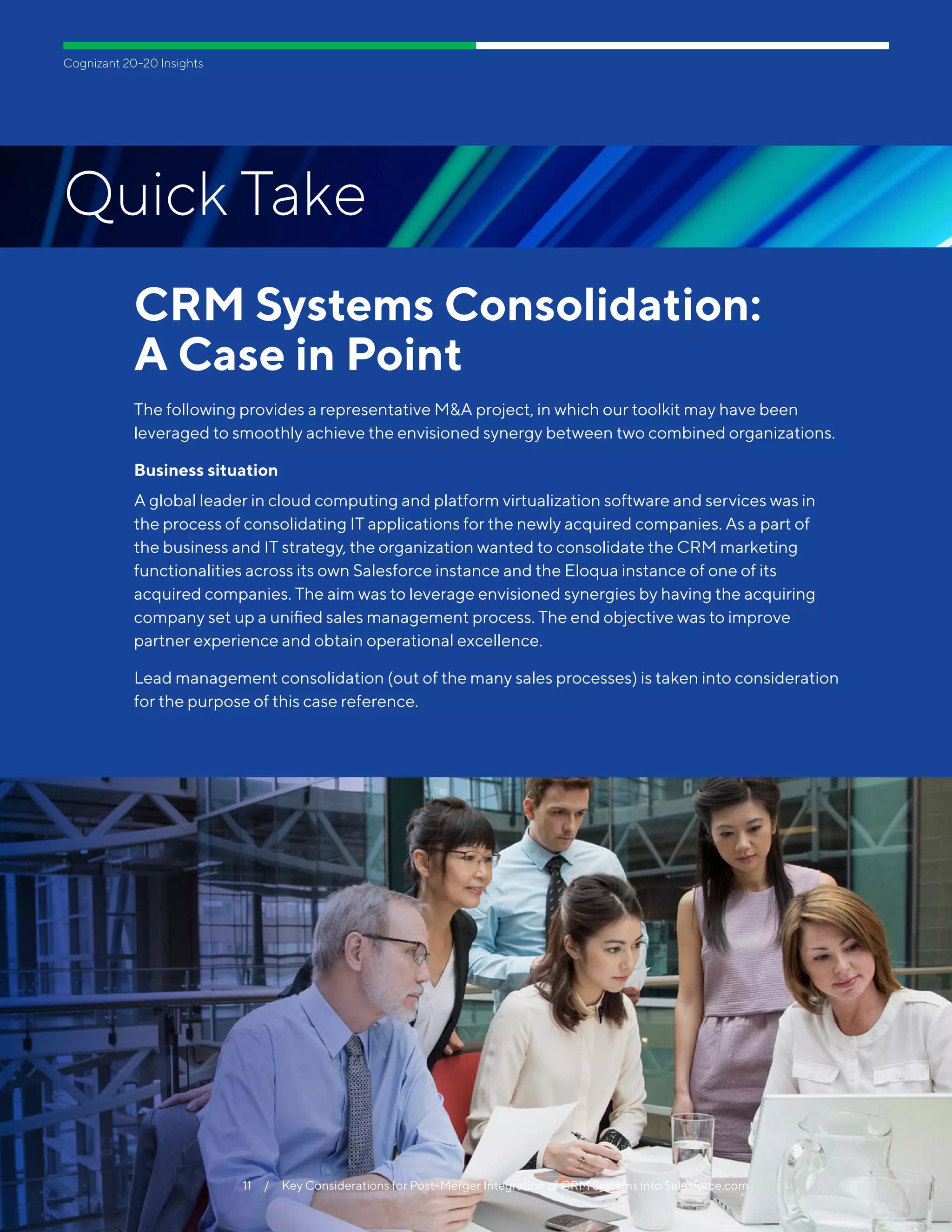 11  /  To Be Digital, Pharma Labs Must Bridge the Gap Between Legacy Systems & Connected Gear
Cognizant 20-20 Insights
11  /  Key Considerations for Post-Merger Integration of CRM Systems into Salesforce.com
CRM Systems Consolidation:
A Case in Point
The following provides a representative M&A project, in which our toolkit may have been
leveraged to smoothly achieve the envisioned synergy between two combined organizations.
Business situation
A global leader in cloud computing and platform virtualization software and services was in
the process of consolidating IT applications for the newly acquired companies. As a part of
the business and IT strategy, the organization wanted to consolidate the CRM marketing
functionalities across its own Salesforce instance and the Eloqua instance of one of its
acquired companies. The aim was to leverage envisioned synergies by having the acquiring
company set up a unified sales management process. The end objective was to improve
partner experience and obtain operational excellence.
Lead management consolidation (out of the many sales processes) is taken into consideration
for the purpose of this case reference.
Quick Take
11  /  Key Considerations for Post-Merger Integration of CRM Systems into Salesforce.com
 