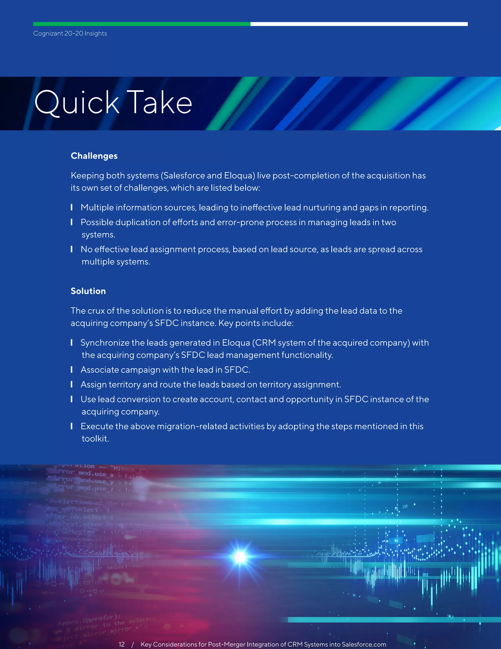 Cognizant 20-20 Insights
Quick Take
12  /  To Be Digital, Pharma Labs Must Bridge the Gap Between Legacy Systems & Connected Gear
Challenges
Keeping both systems (Salesforce and Eloqua) live post-completion of the acquisition has
its own set of challenges, which are listed below:
❙❙ Multiple information sources, leading to ineffective lead nurturing and gaps in reporting.
❙❙ Possible duplication of efforts and error-prone process in managing leads in two
systems.
❙❙ No effective lead assignment process, based on lead source, as leads are spread across
multiple systems.
Solution
The crux of the solution is to reduce the manual effort by adding the lead data to the
acquiring company’s SFDC instance. Key points include:
❙❙ Synchronize the leads generated in Eloqua (CRM system of the acquired company) with
the acquiring company’s SFDC lead management functionality.
❙❙ Associate campaign with the lead in SFDC.
❙❙ Assign territory and route the leads based on territory assignment.
❙❙ Use lead conversion to create account, contact and opportunity in SFDC instance of the
acquiring company.
❙❙ Execute the above migration-related activities by adopting the steps mentioned in this
toolkit.
12  /  Key Considerations for Post-Merger Integration of CRM Systems into Salesforce.com
 