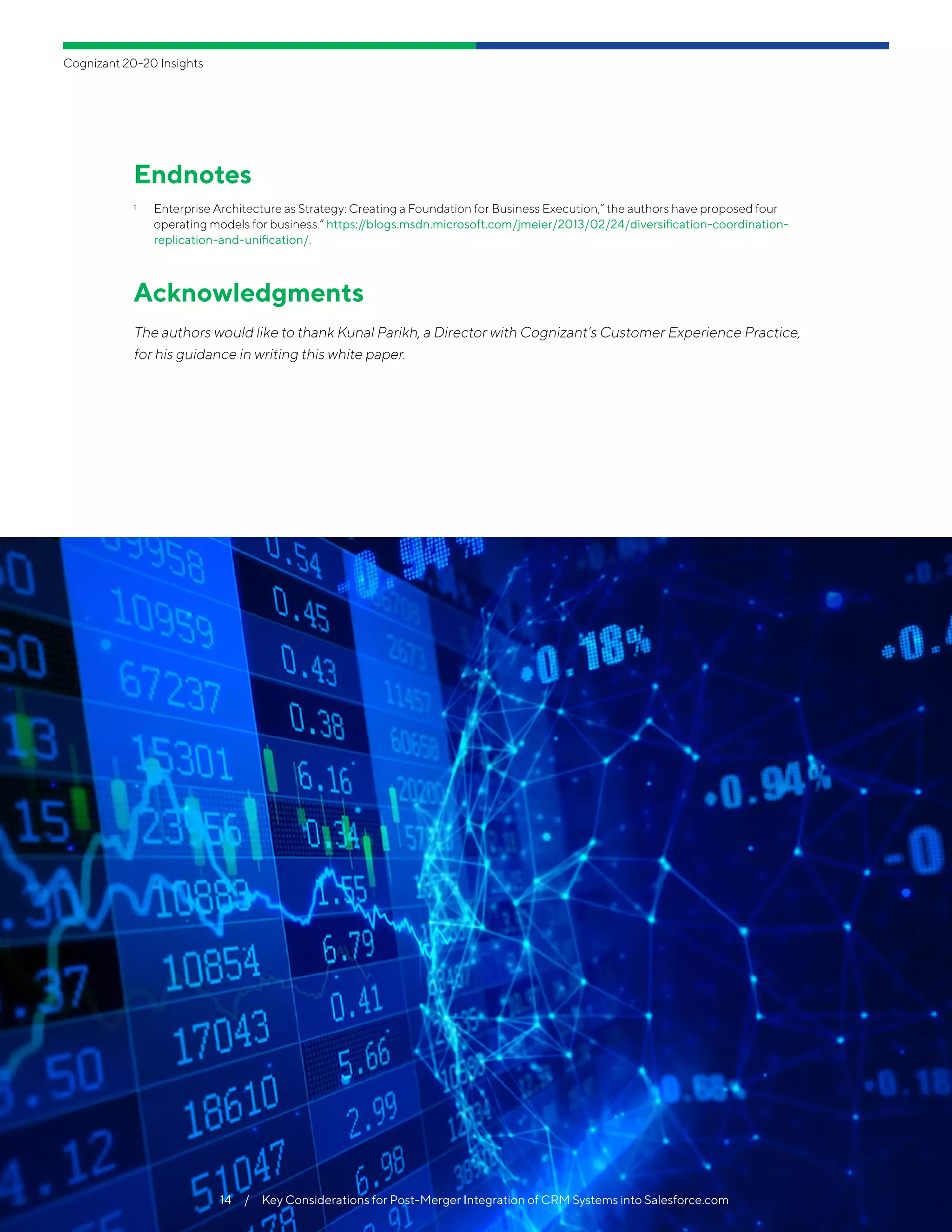 Cognizant 20-20 Insights
14  /  Key Considerations for Post-Merger Integration of CRM Systems into Salesforce.com
Endnotes
1	 Enterprise Architecture as Strategy: Creating a Foundation for Business Execution,” the authors have proposed four
operating models for business.” https://blogs.msdn.microsoft.com/jmeier/2013/02/24/diversification-coordination-
replication-and-unification/.
Acknowledgments
The authors would like to thank Kunal Parikh, a Director with Cognizant’s Customer Experience Practice,
for his guidance in writing this white paper.
14  /  Key Considerations for Post-Merger Integration of CRM Systems into Salesforce.com
 