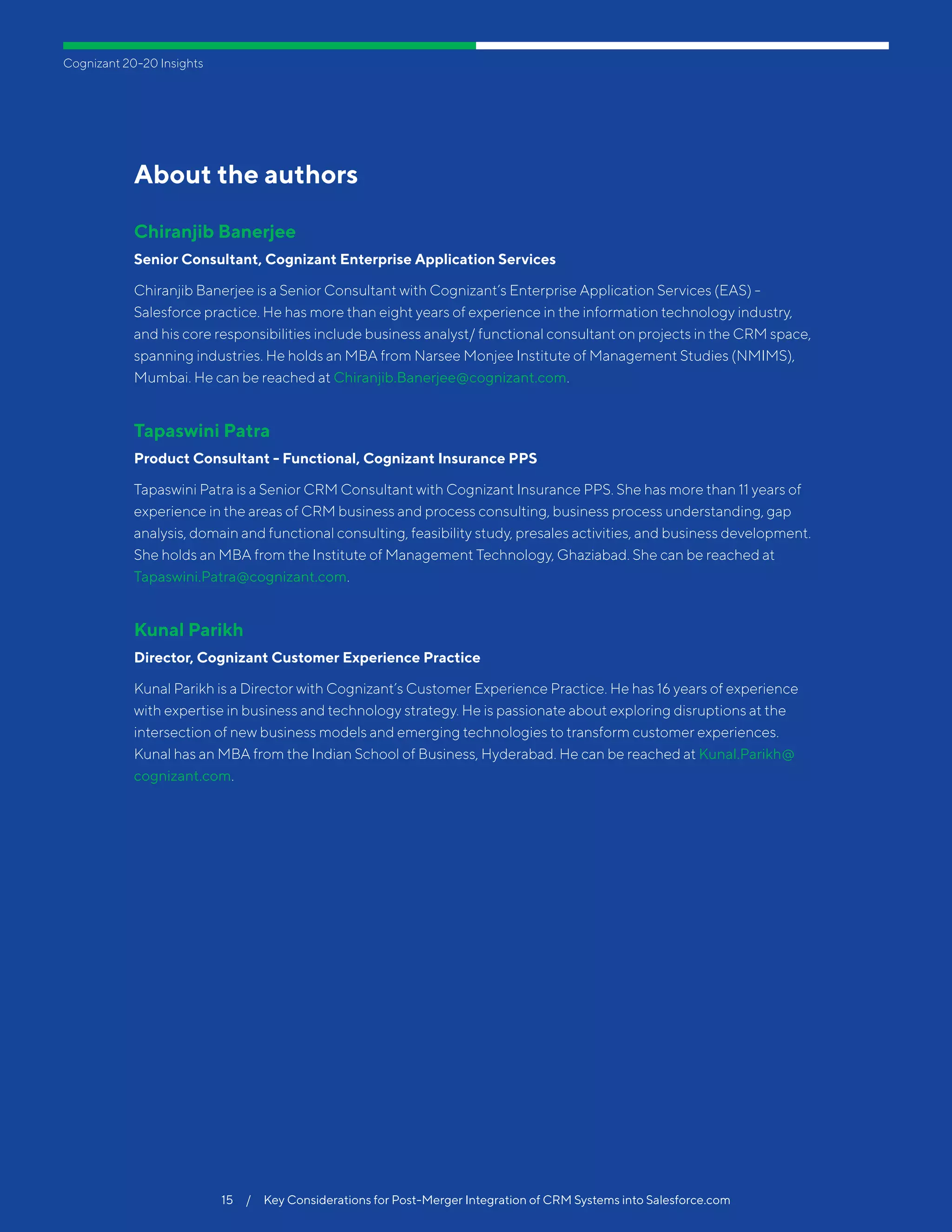 Cognizant 20-20 Insights
15  /  Key Considerations for Post-Merger Integration of CRM Systems into Salesforce.com
About the authors
Chiranjib Banerjee
Senior Consultant, Cognizant Enterprise Application Services
Chiranjib Banerjee is a Senior Consultant with Cognizant’s Enterprise Application Services (EAS) -
Salesforce practice. He has more than eight years of experience in the information technology industry,
and his core responsibilities include business analyst/ functional consultant on projects in the CRM space,
spanning industries. He holds an MBA from Narsee Monjee Institute of Management Studies (NMIMS),
Mumbai. He can be reached at Chiranjib.Banerjee@cognizant.com.
Tapaswini Patra
Product Consultant - Functional, Cognizant Insurance PPS
Tapaswini Patra is a Senior CRM Consultant with Cognizant Insurance PPS. She has more than 11 years of
experience in the areas of CRM business and process consulting, business process understanding, gap
analysis, domain and functional consulting, feasibility study, presales activities, and business development.
She holds an MBA from the Institute of Management Technology, Ghaziabad. She can be reached at
Tapaswini.Patra@cognizant.com.
Kunal Parikh
Director, Cognizant Customer Experience Practice
Kunal Parikh is a Director with Cognizant’s Customer Experience Practice. He has 16 years of experience
with expertise in business and technology strategy. He is passionate about exploring disruptions at the
intersection of new business models and emerging technologies to transform customer experiences.
Kunal has an MBA from the Indian School of Business, Hyderabad. He can be reached at Kunal.Parikh@
cognizant.com.
 