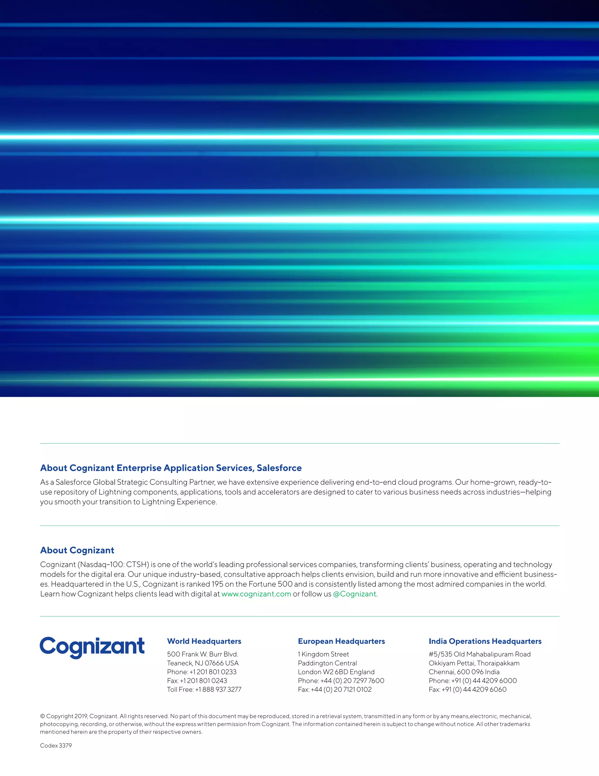 © Copyright 2019, Cognizant. All rights reserved. No part of this document may be reproduced, stored in a retrieval system, transmitted in any form or by any means,electronic, mechanical,
photocopying, recording, or otherwise, without the express written permission from Cognizant. The information contained herein is subject to change without notice. All other trademarks
mentioned herein are the property of their respective owners.
Codex 3379
World Headquarters
500 Frank W. Burr Blvd.
Teaneck, NJ 07666 USA
Phone: +1 201 801 0233
Fax: +1 201 801 0243
Toll Free: +1 888 937 3277
European Headquarters
1 Kingdom Street
Paddington Central
London W2 6BD England
Phone: +44 (0) 20 7297 7600
Fax: +44 (0) 20 7121 0102
India Operations Headquarters
#5/535 Old Mahabalipuram Road
Okkiyam Pettai, Thoraipakkam
Chennai, 600 096 India
Phone: +91 (0) 44 4209 6000
Fax: +91 (0) 44 4209 6060
About Cognizant Enterprise Application Services, Salesforce
As a Salesforce Global Strategic Consulting Partner, we have extensive experience delivering end-to-end cloud programs. Our home-grown, ready-to-
use repository of Lightning components, applications, tools and accelerators are designed to cater to various business needs across industries—helping
you smooth your transition to Lightning Experience.
About Cognizant
Cognizant (Nasdaq-100: CTSH) is one of the world’s leading professional services companies, transforming clients’ business, operating and technology
models for the digital era. Our unique industry-based, consultative approach helps clients envision, build and run more innovative and efficient business-
es. Headquartered in the U.S., Cognizant is ranked 195 on the Fortune 500 and is consistently listed among the most admired companies in the world.
Learn how Cognizant helps clients lead with digital at www.cognizant.com or follow us @Cognizant.
 